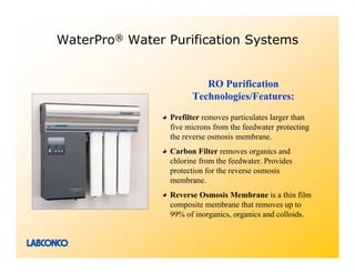 WaterPro® Water Purification Systems


                         RO Purification
                      Technologies/Features:
                Prefilter removes particulates larger than
                five microns from the feedwater protecting
                the reverse osmosis membrane.
                Carbon Filter removes organics and
                chlorine from the feedwater. Provides
                protection for the reverse osmosis
                membrane.
                Reverse Osmosis Membrane is a thin film
                composite membrane that removes up to
                99% of inorganics, organics and colloids.
 