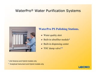 WaterPro® Water Purification Systems




                                        WaterPro PS Polishing Stations.

                                              Water quality alert
                                              Built-in ultrafilter module*
                                              Built-in dispensing center
                                              TOC dump valve**




* Life Science and Hybrid models only
** Analytical Instrument and Hybrid models only
 