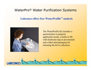 WaterPro® Water Purification Systems

   Labconco offers free WaterProfile™ analysis



                     The WaterProfile Kit includes a
                     questionnaire to pinpoint
                     application needs, a bottle to fill
                     with feedwater (tap or pre-treated)
                     and a label and packaging for
                     returning the kit to Labconco.
 