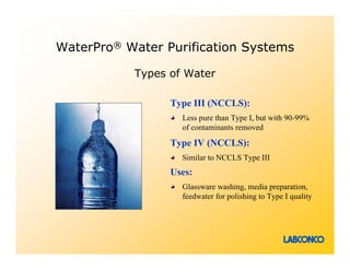 WaterPro® Water Purification Systems

           Types of Water

                 Type III (NCCLS):
                   Less pure than Type I, but with 90-99%
                   of contaminants removed

                 Type IV (NCCLS):
                   Similar to NCCLS Type III
                 Uses:
                   Glassware washing, media preparation,
                   feedwater for polishing to Type I quality
 