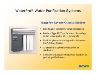 WaterPro® Water Purification Systems


             WaterPro Reverse Osmosis Stations

               First level of laboratory water purification
               Produce Type III/Type IV water, depending
               on tap water quality at 1L per minute
               Ideal for glassware rinsing and as feedwater
               for Polishing Station
               Alternative to central deionization or
               distillation
               Connects to Labconco Glassware Washers to
               provide purified water
 