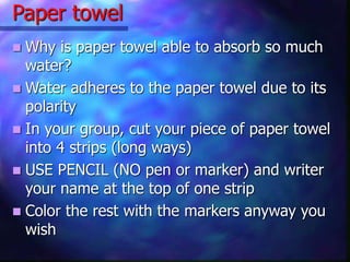 Paper towel
 Why is paper towel able to absorb so much
water?
 Water adheres to the paper towel due to its
polarity
 In your group, cut your piece of paper towel
into 4 strips (long ways)
 USE PENCIL (NO pen or marker) and writer
your name at the top of one strip
 Color the rest with the markers anyway you
wish
 