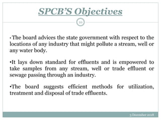 SPCB’S Objectives
3 December 2018
10
• The board advices the state government with respect to the
locations of any industry that might pollute a stream, well or
any water body.
•It lays down standard for effluents and is empowered to
take samples from any stream, well or trade effluent or
sewage passing through an industry.
•The board suggests efficient methods for utilization,
treatment and disposal of trade effluents.
 