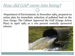 How did GAP came into being?
3 December 2018
14
•Department of Environment, in December 1984, prepared an
action plan for immediate reduction of polluted load on the
river Ganga. The Cabinet Approved the GAP (Ganga Action
Plan) in April 1985 as a 100 percent centrally sponsored
scheme.
 