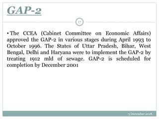 GAP-2
3 December 2018
17
• The CCEA (Cabinet Committee on Economic Affairs)
approved the GAP-2 in various stages during April 1993 to
October 1996. The States of Uttar Pradesh, Bihar, West
Bengal, Delhi and Haryana were to implement the GAP-2 by
treating 1912 mld of sewage. GAP-2 is scheduled for
completion by December 2001
 