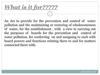 What is it for?????
3 December 2018
2
An Act to provide for the prevention and control of water
pollution and the maintaining or restoring of wholesomeness
of water, for the establishment , with a view to carrying out
the purposes of boards for the prevention and control of
water pollution, for conferring on and assigning to such with
board powers and functions relating there to and for matters
connected there with.
 