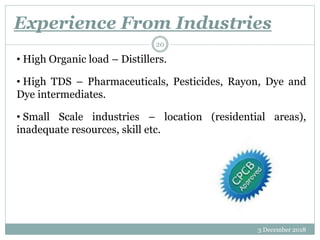 Experience From Industries
3 December 2018
20
• High Organic load – Distillers.
• High TDS – Pharmaceuticals, Pesticides, Rayon, Dye and
Dye intermediates.
• Small Scale industries – location (residential areas),
inadequate resources, skill etc.
 