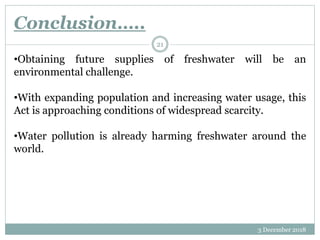 Conclusion…..
3 December 2018
21
•Obtaining future supplies of freshwater will be an
environmental challenge.
•With expanding population and increasing water usage, this
Act is approaching conditions of widespread scarcity.
•Water pollution is already harming freshwater around the
world.
 