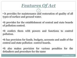 Features Of Act
3 December 2018
3
• It provides for maintenance and restoration of quality of all
types of surface and ground water.
•It provides for the establishment of central and state boards
of pollution control.
•It confers them with powers and functions to control
pollution.
•It has provision for funds, budgets, accounts and audit of the
central and state pollution control boards.
•It also makes provision for various penalties for the
defaulters and procedure for the same
 
