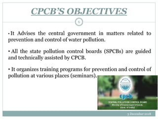 CPCB’S OBJECTIVES
3 December 2018
6
• It Advises the central government in matters related to
prevention and control of water pollution.
• All the state pollution control boards (SPCBs) are guided
and technically assisted by CPCB.
• It organizes training programs for prevention and control of
pollution at various places (seminars).
 