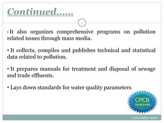 Continued……
3 December 2018
7
• It also organizes comprehensive programs on pollution
related issues through mass media.
• It collects, compiles and publishes technical and statistical
data related to pollution.
• It prepares manuals for treatment and disposal of sewage
and trade effluents.
• Lays down standards for water quality parameters.
 
