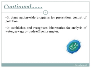 Continued…….
3 December 2018
8
• It plans nation-wide programs for prevention, control of
pollution.
• It establishes and recognizes laboratories for analysis of
water, sewage or trade effluent samples.
 
