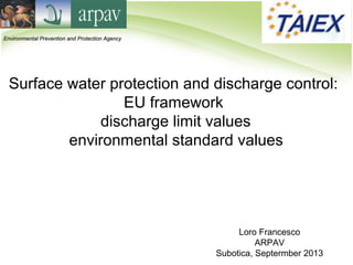 Loro Francesco
ARPAV
Subotica, Septermber 2013
Surface water protection and discharge control:
EU framework
discharge limit values
environmental standard values
Environmental Prevention and Protection AgencyEnvironmental Prevention and Protection Agency
 