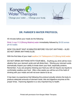 DR. PARKER’S WATER PROTOCOL

45 minutes before your meals do the following:

Drink ¼ cup 11.5 (Strong Alkaline) water immediately followed by 20-32 ounces
pH 9.5 water.

NOW YOU MUST WAIT 45 MINUTES BEFORE YOU EAT ANYTHING – ALSO
DO NOT DRINK ANYTHING ELSE.

With the first bites of your meal swallow 2-4 Tablespoons 2.5 (Strong Acid) water.

DO NOT DRINK ANYTHING WITH YOUR MEAL. Anything you drink will be more
alkaline than your stomach acids and will dilute them. Diluting your stomach acids
dramatically impairs your ability to break down your food, especially proteins.
Remember, if you are properly chewing your food you will not require any liquids to
comfortably swallow your food. After a few weeks you will be out of the habit of
drinking with your meals and will not even desire to do so.

It has been my experience that following this protocol actually retrains the body to
produce adequate amounts of stomach acids, bile and digestive enzymes at the
proper times. Improving digestion is a very important key to health.




                 Printed with permission from Kangen Water Therapies.
 