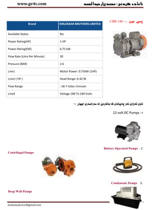 ‫عبدالصمد‬‫زرار‬‫ئامادةكردنى:محمد‬www.ge4c.com
muhamad.zrar@gmail.com Page 14
CBR 140 : ‫جورى‬ ‫ثةمثى‬-
‫كة‬ ‫ثةمثانةى‬ ‫ئةو‬ ‫تةواوى‬ ‫ناوى‬‫جيهان‬ ‫سةرانسةرى‬ ‫لة‬ ‫بةكاردين‬:-
1-12 volt DC Pumps
Battery Operated Pumps - 2
Centrifugal Pumps
Condensate Pumps 3-
Deep Well Pumps
Brand KIRLOSKAR BROTHERS LIMITED
Available States No
Power Rating(HP) 1 HP
Power Rating(KW) 0.75 kW
Flow Rate (Litre Per Minute) 30
Pressure (BAR) 2.6
Line1 Motor Power: 0.75KW (1HP)
Line2 ( HP ) Head Range: 6-42 M
Flow Range : 56-7 Litter /minute
Line4 Voltage 180 To 240 Volts
 