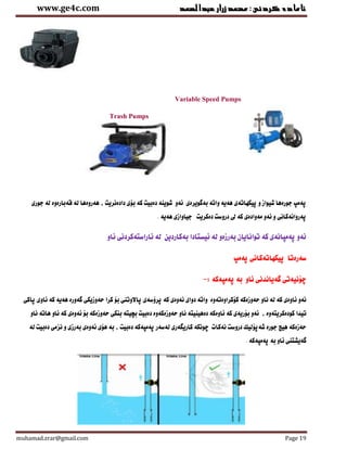 ‫عبدالصمد‬‫زرار‬‫ئامادةكردنى:محمد‬www.ge4c.com
muhamad.zrar@gmail.com Page 19
Variable Speed Pumps
Trash Pumps
‫دادةنريت‬ ‫بنى‬ ‫كة‬ ‫دةبيت‬ ‫شوينة‬ ‫ئةو‬ ‫بةوويرةى‬ ‫واتة‬ ‫هةية‬ ‫ثيكهاتةى‬ ‫و‬ ‫شيواز‬ ‫جورةها‬ ‫ثةمث‬‫جورى‬ ‫لة‬ ‫وةبارةوة‬ ‫لة‬ ‫هةروةها‬ ,
‫هةية‬ ‫جياوازى‬ ‫دةكريت‬ ‫دروست‬ ‫ىل‬ ‫كة‬ ‫مةوادةى‬ ‫ئةو‬ ‫و‬ ‫ثةروانةكانى‬.
‫ئاو‬ ‫ئاراستةكردنى‬ ‫لة‬ ‫بةكاردين‬ ‫ئيستادا‬ ‫لة‬ ‫بةرزةو‬ ‫توانايان‬ ‫كة‬ ‫ثةمثانةى‬ ‫ئةو‬
‫ثةمث‬ ‫ثيكهاتةكانى‬ ‫سةرةتا‬
: ‫ثةمثةكة‬ ‫بة‬ ‫ئاو‬ ‫وةيانانى‬ ‫ضننيةتى‬-
‫كرا‬ ‫بن‬ ‫ثاالوتنى‬ ‫ثرؤسةى‬ ‫كة‬ ‫ئةوةى‬ ‫دواى‬ ‫واتة‬ ‫كنكراوةتةوة‬ ‫حةوزةكة‬ ‫ناو‬ ‫لة‬ ‫كة‬ ‫ئاوةى‬ ‫ئةو‬‫ثاكى‬ ‫ئاوى‬ ‫كة‬ ‫هةية‬ ‫وةورة‬ ‫حةوزيكى‬
‫تياا‬‫كودةكريتةوة‬,‫ناو‬ ‫هاتة‬ ‫ئاو‬ ‫كة‬ ‫ئةوةى‬ ‫بن‬ ‫حةوزةكة‬ ‫بنكى‬ ‫بضيتة‬ ‫دةبيت‬ ‫حةوزةكةوة‬ ‫ناو‬ ‫دةهينيتة‬ ‫ئاوةكة‬ ‫كة‬ ‫بنريةى‬ ‫ئةو‬
‫ض‬ ‫نةكا‬ ‫دروست‬ ‫شةثنليك‬ ‫جورة‬ ‫هيض‬ ‫حةزةكة‬‫لة‬ ‫دةبيت‬ ‫نزمى‬ ‫و‬ ‫بةرزى‬ ‫ئةوةى‬ ‫هنى‬ ‫بة‬ , ‫دةبيت‬ ‫ثةمثةكة‬ ‫لةسةر‬ ‫كاريطةرى‬ ‫ونكة‬
. ‫ثةمثةكة‬ ‫بة‬ ‫ئاو‬ ‫وةيشتنى‬
 