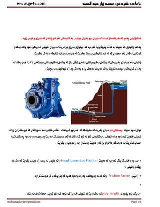 ‫عبدالصمد‬‫زرار‬‫ئامادةكردنى:محمد‬www.ge4c.com
muhamad.zrar@gmail.com Page 30
‫توانا‬ ‫بنةماى‬ ‫لةسةر‬ ‫ثةمث‬ ‫هةلبذاردن‬‫زورة‬ ‫نزمى‬ ‫و‬ ‫بةرزى‬ ‫كة‬ ‫ناوضانةى‬ ‫لةو‬ ‫تايبةتى‬ ‫بة‬ ‫جياواز‬ ‫بةرزى‬ ‫دوو‬ ‫نيوان‬ ‫لة‬.
‫يةكةى‬ ‫واتة‬ ‫خاوينكردنةوة‬ ‫شوينى‬ ‫نيوان‬ ‫لة‬ ‫بزانريت‬ ‫بةرزى‬ ‫جياوازى‬ ‫كة‬ ‫ئةوةية‬ ‫وةربطرييت‬ ‫هةنا‬ ‫بة‬ ‫دةبيت‬ ‫كة‬ ‫زانيارى‬ ‫يةكةم‬
‫دةكريت‬ ‫دروست‬ ‫شارةكان‬ ‫ناو‬ ‫لة‬ ‫كة‬ ‫حةوزةى‬ ‫ئةو‬ ‫لةوةل‬ ‫كوتايى‬. ‫دةكريت‬ ‫دابةش‬ ‫شارةكة‬ ‫ناو‬ ‫بن‬ ‫ئاو‬ ‫ويوة‬ ‫لة‬
‫بةكارهينانى‬ ‫ريطةى‬ ‫لة‬ ‫بةرزيةش‬ ‫جياوازى‬ ‫ئةم‬ ‫زانينى‬‫سيستةمى‬ ‫بةكارهينانى‬ ‫ريطةى‬ ‫لة‬ ‫يان‬ ‫ليظل‬ ‫ئامريى‬GPS‫هةر‬‫لة‬ ‫يةكة‬
. ‫دةردةضيت‬ ‫نيوانيان‬ ‫بةرزى‬ ‫بةمةش‬ ‫و‬ ‫دةردةكرين‬ ‫لةيةك‬ ‫دواتر‬ ‫دةكريت‬ ‫ديارى‬ ‫شوينةكان‬ ‫بةرزى‬
‫دةبيت‬ ‫ئةوة‬ ‫دواى‬‫ئاو‬ ‫ثةستانى‬. ‫شوينةكة‬ ‫هةردوو‬ ‫لة‬ ‫هةريةكة‬ ‫لة‬ ‫بكريت‬ ‫ديارى‬‫كة‬ ‫حةوزانةى‬ ‫ئةم‬ ‫هاتوو‬ ‫ئةوةر‬‫لة‬ ‫ض‬ ‫دروستكراون‬
‫تياا‬ ‫ثةستان‬ ‫ئةوا‬ ‫دةرةوة‬ ‫بةرووى‬ ‫بيت‬ ‫كراوة‬ ‫سةريان‬ ‫ئةوةر‬ ‫شارةكان‬ ‫ناو‬ ‫لة‬ ‫ئاو‬ ‫دابةشكردنى‬ ‫شوينى‬ ‫لة‬ ‫ض‬ ‫كردنةوة‬ ‫خاوين‬ ‫شوينى‬
. ‫بكريت‬ ‫ديارى‬ ‫وردى‬ ‫بة‬ ‫ثةستان‬ ‫دةبيت‬ ‫ئةوا‬ ‫بن‬ ‫داخراو‬ ‫ئةوةر‬ ‫الم‬ ‫بة‬ ‫ناكريت‬ ‫حساب‬
3-‫سى‬‫دةبيت‬ ‫كة‬ ‫ئةوةية‬ ‫ورينط‬ ‫خاىل‬ ‫يةم‬Head losses duo Friction‫وزة‬ ‫برى‬ ‫لة‬ ‫ونبون‬ ‫واتة‬‫لة‬ ‫ئةمةش‬ ‫بكريت‬ ‫ديارى‬
‫زانينى‬ ‫ريطةى‬:-
1-‫زانينى‬Friction Factor‫كة‬ ‫هةية‬ ‫مةوادةوة‬ ‫بةو‬ ‫ثةيوةناى‬ ‫ئةمة‬ ‫واتة‬‫كراوة‬ ‫دروست‬ ‫ىل‬ ‫بنريةكةى‬.
2
-‫بنريةى‬ ‫ئةو‬ ‫دريذى‬lengthpipe‫شوينى‬ ‫تاوةكو‬ ‫كردنةوة‬ ‫خاوين‬ ‫شوينى‬ ‫لة‬ ‫بةكارديت‬ ‫كة‬. ‫شار‬ ‫ناو‬ ‫حةوزةكةى‬
 