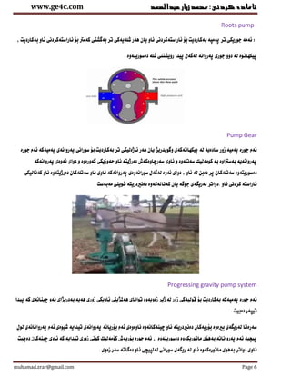 ‫عبدالصمد‬‫زرار‬‫ئامادةكردنى:محمد‬www.ge4c.com
muhamad.zrar@gmail.com Page 6
Roots pump
‫ئاراست‬ ‫بن‬ ‫بةكارديت‬ ‫ثةمثة‬ ‫تر‬ ‫جوريكى‬ ‫ئةمة‬ :‫ة‬, ‫بةكارديت‬ ‫ئاو‬ ‫ئاراستةكردنى‬ ‫بن‬ ‫كةمرت‬ ‫بةوشتى‬ ‫تر‬ ‫شلةيةكى‬ ‫هةر‬ ‫يان‬ ‫ئاو‬ ‫كردنى‬
. ‫دةسورينةوة‬ ‫شلة‬ ‫رويشتنى‬ ‫ثياا‬ ‫لةوةل‬ ‫ثةروانة‬ ‫جورى‬ ‫دوو‬ ‫لة‬ ‫ثيكهاتوة‬
Pump Gear
‫زور‬ ‫ثةمثة‬ ‫جورة‬ ‫ئةم‬‫ثةمثةكة‬ ‫ثةروانةى‬ ‫سورانى‬ ‫بن‬ ‫بةكارديت‬ ‫تر‬ ‫ئاذةليكى‬ ‫هةر‬ ‫يان‬ ‫وووياريذ‬ ‫ثيكهاتةكةى‬ ‫لة‬ ‫سادةية‬‫جورة‬ ‫ئةم‬
‫وة‬ ‫حةوزيكى‬ ‫ناو‬ ‫دةرذيتة‬ ‫سةرضاوةكةش‬ ‫ئاوى‬ ‫و‬ ‫سةتلةوة‬ ‫كومةليك‬ ‫بة‬ ‫بةسرتاوة‬ ‫ثةروانةية‬‫ور‬‫ئ‬ ‫دواى‬ ‫و‬ ‫ةوة‬‫ثةروانة‬ ‫ةوةى‬‫كة‬
‫سةتلةك‬ ‫دةسوريتةوة‬‫كةناليكى‬ ‫ناو‬ ‫دةرذيتةوة‬ ‫سةتلةكان‬ ‫ناو‬ ‫ئاوى‬ ‫ثةروانةكة‬ ‫سورانةوةى‬ ‫لةوةل‬ ‫ئةوة‬ ‫دواى‬ , ‫ئاو‬ ‫لة‬ ‫دةبن‬ ‫ثر‬ ‫ان‬
‫ئاو‬ ‫كردنى‬ ‫ئاراستة‬‫.دواتر‬. ‫مةبةست‬ ‫شوينى‬ ‫دةنريدريتة‬ ‫كةنالةكةوة‬ ‫يان‬ ‫جووة‬ ‫لةريطةى‬
Progressing gravity pump system
‫تو‬ ‫زةويةوة‬ ‫ذير‬ ‫لة‬ ‫زور‬ ‫ووليةكى‬ ‫بن‬ ‫بةكارديت‬ ‫ثةمثةكة‬ ‫جورة‬ ‫ئةم‬‫ا‬‫ثياا‬ ‫كة‬ ‫ضينانةى‬ ‫ئةو‬ ‫بةدريذاى‬ ‫هةية‬ ‫زورى‬ ‫ئاويكى‬ ‫هةملذينى‬ ‫ناى‬
. ‫دةبيت‬ ‫تيثةر‬
‫دةن‬ ‫بنريةكان‬ ‫بريةوة‬ ‫لةريطةى‬ ‫سةرةتا‬‫ثةروانانة‬ ‫ئةم‬ ‫شيوةى‬ ‫تيااية‬ ‫ثةروانةى‬ ‫بنريانة‬ ‫ئةم‬ ‫ناوةوةى‬ ‫ضينةكانةوة‬ ‫ناو‬ ‫ريدرينة‬‫ى‬‫لول‬
‫دةضيت‬ ‫ضينةكان‬ ‫ئاوى‬ ‫كة‬ ‫تيااية‬ ‫زورى‬ ‫كونى‬ ‫كنمةليك‬ ‫بنريةش‬ ‫جورة‬ ‫ئةم‬ , ‫دةسورينةوة‬ ‫ماتوريكةوة‬ ‫بةهنى‬ ‫ثةروانانة‬ ‫ئةم‬ ‫ثيضية‬
‫ناو‬‫ئاو‬ ‫ماتورةكةوة‬ ‫بةهوى‬ ‫دواتر‬ ‫ى‬‫لةلثيضى‬ ‫سورانى‬ ‫ريطةى‬ ‫لة‬. ‫زةوى‬ ‫سةر‬ ‫دةواتة‬ ‫ئاو‬
 