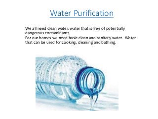 Water Purification
We all need clean water, water that is free of potentially
dangerous contaminants.
For our homes we need basic clean and sanitary water. Water
that can be used for cooking, cleaning and bathing.
 