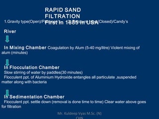 RAPID SAND
FILTRATION
First in 1885 in USA1.Gravity type(Open)/Paterson’s 2. Pressure type (Closed)/Candy’s
River
In Mixing Chamber Coagulation by Alum (5-40 mg/litre) Violent mixing of
alum (minutes)
In Flocculation Chamber
Slow stirring of water by paddles(30 minutes)
Flocculent ppt. of Aluminium Hydroxide entangles all particulate ,suspended
matter along with bacteria
In Sedimentation Chamber
Flocculent ppt. settle down (removal is done time to time) Clear water above goes
for filtration
Mr. Kuldeep Vyas M.Sc. (N)
 