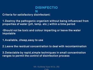 DISINFECTIO
N
Criteria for satisfactory disinfectant:
1.Destroy the pathogenic organism without being influenced from
properties of water (pH, temp. etc.) within a time period
•Should not be toxic and colour imparting or leave the water
impotable
1.Available, cheap,easy to use
2.Leave the residual concentration to deal with recontamination
3.Detectable by rapid,simple techniques in small concentration
ranges to permit the control of disinfection process
Mr. Kuldeep Vyas M.Sc. (N)
 