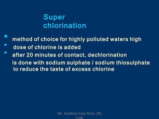 Super
chlorination

method of choice for highly polluted waters high
dose of chlorine is added
after 20 minutes of contact, dechlorination
is done with sodium sulphate / sodium thiosulphate
to reduce the taste of excess chlorine


Mr. Kuldeep Vyas M.Sc. (N)
 