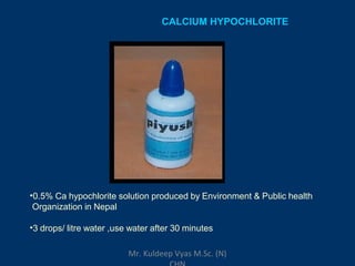 CALCIUM HYPOCHLORITE
•0.5% Ca hypochlorite solution produced by Environment & Public health
Organization in Nepal
•3 drops/ litre water ,use water after 30 minutes
Mr. Kuldeep Vyas M.Sc. (N)
 