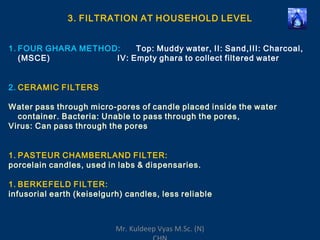 3. FILTRATION AT HOUSEHOLD LEVEL
1. FOUR GHARA METHOD: Top: Muddy water, II: Sand,III: Charcoal,
(MSCE) IV: Empty ghara to collect filtered water
2. CERAMIC FILTERS
Water pass through micro-pores of candle placed inside the water
container. Bacteria: Unable to pass through the pores,
Virus: Can pass through the pores
1. PASTEUR CHAMBERLAND FILTER:
porcelain candles, used in labs & dispensaries.
1. BERKEFELD FILTER:
infusorial earth (keiselgurh) candles, less reliable
Mr. Kuldeep Vyas M.Sc. (N)
 