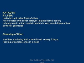 KATADYN
FILTER:
•katadyn: activated form of silver
•filter coated with silver catalyst (oligodynamic action)
•oligodynamic action: certain metals in very small doses act as
powerful germicide
Cleaning of filter:
•candles scrubbing with a hard brush - every 3 days,
•boiling of candles-once in a week
Mr. Kuldeep Vyas M.Sc. (N)
 