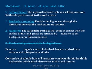 Mechanism of action of slow sand filter:
1. Sedimentation: The supernatant water acts as a settling reservoir.
Settleable particles sink to the sand surface.
1. Mechanical straining: Particles too big to pass through the
interstices between the sand grains are retained.
2. Adhesion: The suspended particles that come in contact with the
surface of the sand grains are retained by adhesion to the
biological layer (Schmutzdecke)
3. Biochemical processes in the biological layer:
Removes organic matter, holds back bacteria and oxidizes
ammoniacal nitrogen in to nitrates
Conversion of soluble iron and manganese compounds into insoluble
hydroxides which attach themselves to the sand surfaces
Mr. Kuldeep Vyas M.Sc. (N)
 