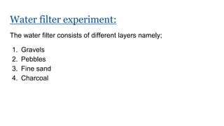 Water filter experiment:
The water filter consists of different layers namely;
1. Gravels
2. Pebbles
3. Fine sand
4. Charcoal
 