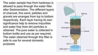 The water sample free from hardness is
allowed to pass through the water filter
after Sedimentation. The different layers
of charcoal, fine sand, pebbles and
gravels are arranges from top to bottom
respectively. Each layer having its own
significance help to remove impurities
and water free from dirt particles is
obtained. The pure water is collected in
bottom bottle and use as per required.
The water obtained through this filter is
safe to use for several domestic
purposes
 
