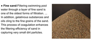 ● Fine sand:Filtering swimming pool
water through a layer of fine sand is
one of the oldest forms of filtration. ...
In addition, gelatinous substances and
oils cling to the fine grains of the sand.
This process of coagulation enhances
the filtering efficiency of sand in
capturing very small dirt particles.
 