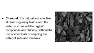 ● Charcoal: It is natural and effective
at removing many toxins from the
water, such as volatile organic
compounds and chlorine, without the
use of chemicals or stripping the
water of salts and minerals.
 