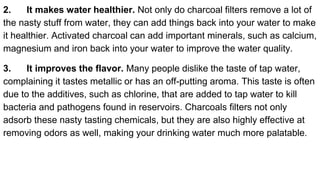 2. It makes water healthier. Not only do charcoal filters remove a lot of
the nasty stuff from water, they can add things back into your water to make
it healthier. Activated charcoal can add important minerals, such as calcium,
magnesium and iron back into your water to improve the water quality.
3. It improves the flavor. Many people dislike the taste of tap water,
complaining it tastes metallic or has an off-putting aroma. This taste is often
due to the additives, such as chlorine, that are added to tap water to kill
bacteria and pathogens found in reservoirs. Charcoals filters not only
adsorb these nasty tasting chemicals, but they are also highly effective at
removing odors as well, making your drinking water much more palatable.
 