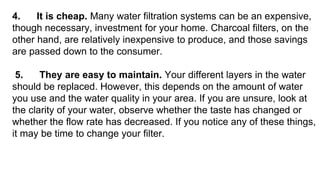 4. It is cheap. Many water filtration systems can be an expensive,
though necessary, investment for your home. Charcoal filters, on the
other hand, are relatively inexpensive to produce, and those savings
are passed down to the consumer.
5. They are easy to maintain. Your different layers in the water
should be replaced. However, this depends on the amount of water
you use and the water quality in your area. If you are unsure, look at
the clarity of your water, observe whether the taste has changed or
whether the flow rate has decreased. If you notice any of these things,
it may be time to change your filter.
 