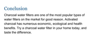 Conclusion
Charcoal water filters are one of the most popular types of
water filters on the market for good reason. Activated
charcoal has numerous economic, ecological and health
benefits. Try a charcoal water filter in your home today, and
taste the difference.
 