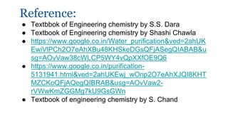 Reference:
● Textbbok of Engineering chemistry by S.S. Dara
● Textbook of Engineering chemistry by Shashi Chawla
● https://www.google.co.in/Water_purification&ved=2ahUK
EwiVlPCh2O7eAhXBu48KHSkeDGsQFjASegQIABAB&u
sg=AOvVaw38cWLCP5WY4vQpXXfOE9Q6
● https://www.google.co.in/purification-
5131941.html&ved=2ahUKEwj_wOnp2O7eAhXJQI8KHT
MZCKoQFjAQegQIBRAB&usg=AOvVaw2-
rVWwKmZGGMg7kU9GsGWn
● Textbook of engineering chemistry by S. Chand
 