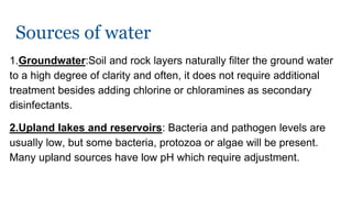 Sources of water
1.Groundwater:Soil and rock layers naturally filter the ground water
to a high degree of clarity and often, it does not require additional
treatment besides adding chlorine or chloramines as secondary
disinfectants.
2.Upland lakes and reservoirs: Bacteria and pathogen levels are
usually low, but some bacteria, protozoa or algae will be present.
Many upland sources have low pH which require adjustment.
 