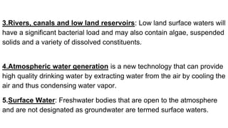 3.Rivers, canals and low land reservoirs: Low land surface waters will
have a significant bacterial load and may also contain algae, suspended
solids and a variety of dissolved constituents.
4.Atmospheric water generation is a new technology that can provide
high quality drinking water by extracting water from the air by cooling the
air and thus condensing water vapor.
5.Surface Water: Freshwater bodies that are open to the atmosphere
and are not designated as groundwater are termed surface waters.
 