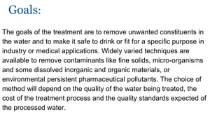 Goals:
The goals of the treatment are to remove unwanted constituents in
the water and to make it safe to drink or fit for a specific purpose in
industry or medical applications. Widely varied techniques are
available to remove contaminants like fine solids, micro-organisms
and some dissolved inorganic and organic materials, or
environmental persistent pharmaceutical pollutants. The choice of
method will depend on the quality of the water being treated, the
cost of the treatment process and the quality standards expected of
the processed water.
 