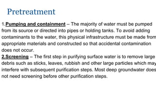 Pretreatment
1.Pumping and containment – The majority of water must be pumped
from its source or directed into pipes or holding tanks. To avoid adding
contaminants to the water, this physical infrastructure must be made from
appropriate materials and constructed so that accidental contamination
does not occur.
2.Screening – The first step in purifying surface water is to remove large
debris such as sticks, leaves, rubbish and other large particles which may
interfere with subsequent purification steps. Most deep groundwater does
not need screening before other purification steps.
 
