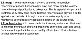 3.Storage – Water from rivers may also be stored in bankside
reservoirs for periods between a few days and many months to allow
natural biological purification to take place. This is especially important if
treatment is by slow sand filters. Storage reservoirs also provide a buffer
against short periods of drought or to allow water supply to be
maintained during transitory pollution incidents in the source river.
4.Pre-chlorination – In many plants the incoming water was chlorinated
to minimize the growth of fouling organisms on the pipe-work and tanks.
Because of the potential adverse quality effects (see chlorine below),
this has largely been discontinued
 