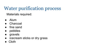 Water purification process
Materials required:
● Alum
● Charcoal
● fine sand
● pebbles
● gravels
● icecream sticks or dry grass
● Cloth
 