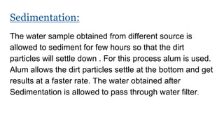 Sedimentation:
The water sample obtained from different source is
allowed to sediment for few hours so that the dirt
particles will settle down . For this process alum is used.
Alum allows the dirt particles settle at the bottom and get
results at a faster rate. The water obtained after
Sedimentation is allowed to pass through water filter.
 