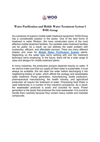 Water Purification and Mobile Water Treatment System I
WOG Group
As a producer of superior mobile water treatment equipment, WOG Group
has a considerable position in the sector. One of the best forms of
treatment is water filtration. We have constructed some of the most
effective mobile treatment facilities. Our portable water treatment facilities
can be useful. As a result, we can address the water problem with
trustworthy, efficient, and affordable services. There are many different
shapes and sizes for Mobile Water Purification System plants.
Depending on the water type we're working with and the treatment
technique we're employing. In the future, there will be a wide range of
sizes and designs for mobile treatment plants.
In many industries, the production process depends heavily on water. If
we want to make sure that our supply of fresh water is sustainable, it must
always be available. We will clean the water before discharging it into
neighboring bodies of water, which affects the ecology and necessitates
water treatment. Power generation, manufacturing, textile production,
pharmaceutical manufacturing, the health industry, and agricultural
production all require the treatment of water. Processing food Water is
used extensively in a number of this industry's procedures. As a result,
the wastewater produced is acidic and unsuited for reuse. Power
generation is the sector that produces the most wastewater. It is crucial to
handle them carefully because they contain heavy metals and insoluble
compounds.
 