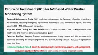 Return on Investment (ROI) for IoT-Based Water Purifier
Monitoring System
Reduced Maintenance Costs: With predictive maintenance, the frequency of purifier breakdowns
will decrease, reducing emergency repair costs. Assuming a 30% reduction in repairs, this could
save 5,000 - 10,000 annually per purifier.
₹ ₹
Improved Water Quality and User Satisfaction: Consistent access to safe drinking water reduces
health risks and improves campus infrastructure quality
Extended Purifier Lifespan: Regular monitoring ensures timely repairs and filter replacements,
potentially extending the lifespan of purifiers by 2-3 years, saving 20,000 - 30,000 in replacement
₹ ₹
costs over time.
Estimated Payback Period: Given the cost savings in maintenance, repairs, and replacement,
the system could pay for itself in 2-3 years while providing ongoing benefits.
 