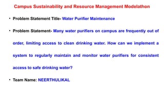 • Problem Statement Title- Water Purifier Maintenance
• Problem Statement- Many water purifiers on campus are frequently out of
order, limiting access to clean drinking water. How can we implement a
system to regularly maintain and monitor water purifiers for consistent
access to safe drinking water?
• Team Name: NEERTHULIKAL
Campus Sustainability and Resource Management Modelathon
 