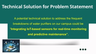 A potential technical solution to address the frequent
breakdowns of water purifiers on our campus could be
“Integrating IoT-based sensors for real-time monitoring
and predictive maintenance”.
Technical Solution for Problem Statement
 