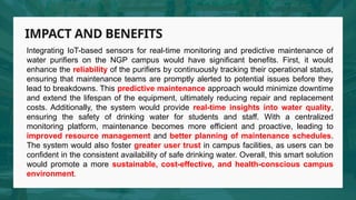 IMPACT AND BENEFITS
Integrating IoT-based sensors for real-time monitoring and predictive maintenance of
water purifiers on the NGP campus would have significant benefits. First, it would
enhance the reliability of the purifiers by continuously tracking their operational status,
ensuring that maintenance teams are promptly alerted to potential issues before they
lead to breakdowns. This predictive maintenance approach would minimize downtime
and extend the lifespan of the equipment, ultimately reducing repair and replacement
costs. Additionally, the system would provide real-time insights into water quality,
ensuring the safety of drinking water for students and staff. With a centralized
monitoring platform, maintenance becomes more efficient and proactive, leading to
improved resource management and better planning of maintenance schedules.
The system would also foster greater user trust in campus facilities, as users can be
confident in the consistent availability of safe drinking water. Overall, this smart solution
would promote a more sustainable, cost-effective, and health-conscious campus
environment.
 